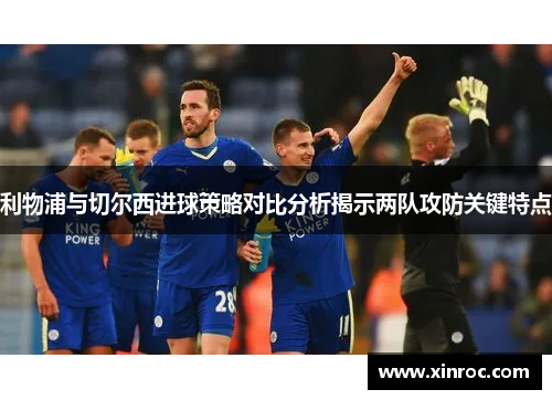 利物浦与切尔西进球策略对比分析揭示两队攻防关键特点